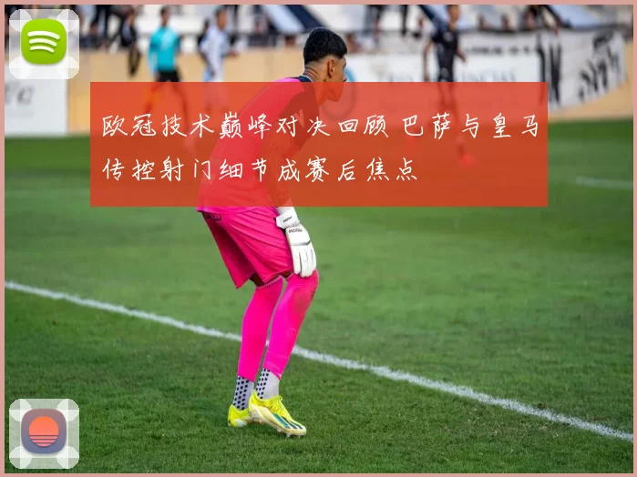 欧冠技术巅峰对决回顾 巴萨与皇马传控射门细节成赛后焦点