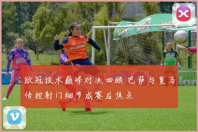 欧冠技术巅峰对决回顾 巴萨与皇马传控射门细节成赛后焦点