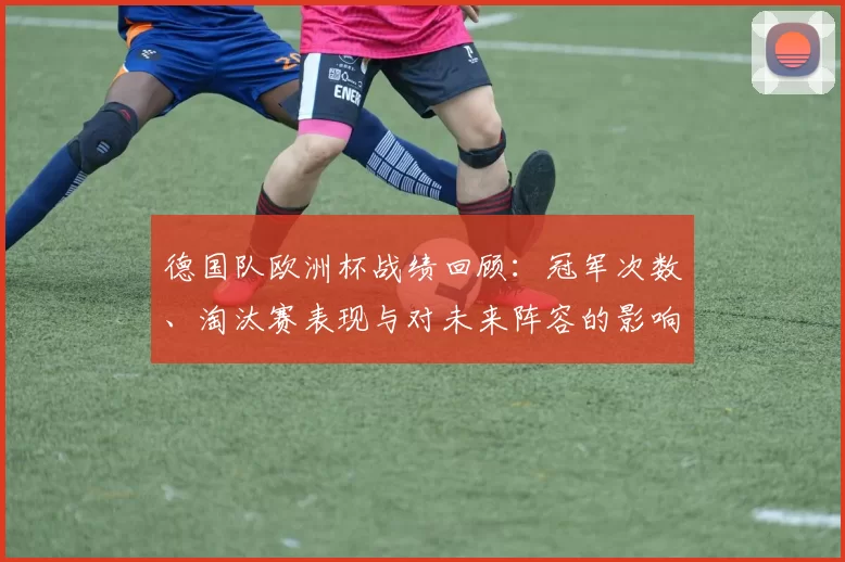 德国队欧洲杯战绩回顾：冠军次数、淘汰赛表现与对未来阵容的影响