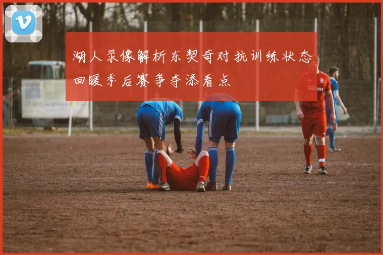 湖人录像解析东契奇对抗训练状态回暖季后赛争夺添看点