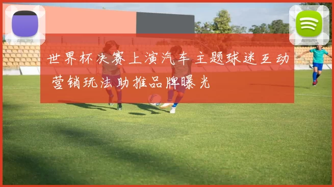 世界杯决赛上演汽车主题球迷互动 营销玩法助推品牌曝光