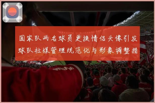 国家队两名球员更换情侣头像引发球队社媒管理规范化与形象调整措施