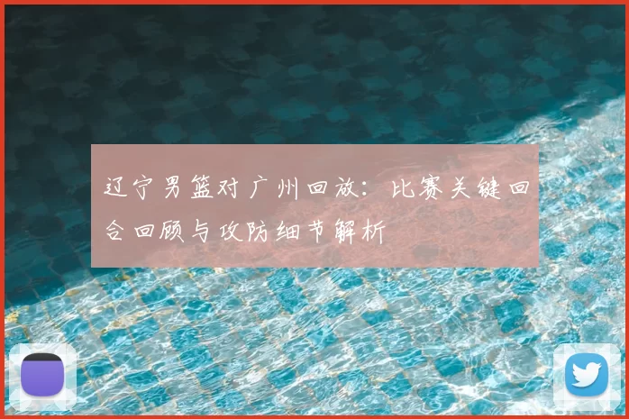 辽宁男篮对广州回放：比赛关键回合回顾与攻防细节解析