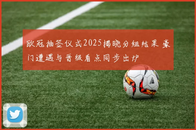 欧冠抽签仪式2025揭晓分组结果 豪门遭遇与晋级看点同步出炉