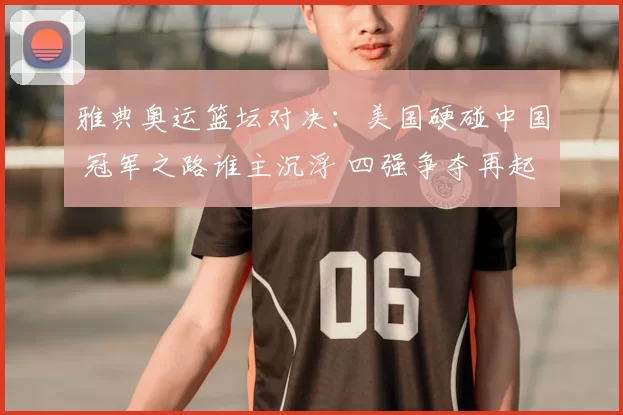雅典奥运篮坛对决：美国硬碰中国 冠军之路谁主沉浮 四强争夺再起波澜