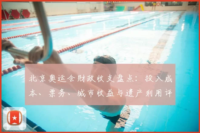 北京奥运会财政收支盘点：投入成本、票务、城市收益与遗产利用评估