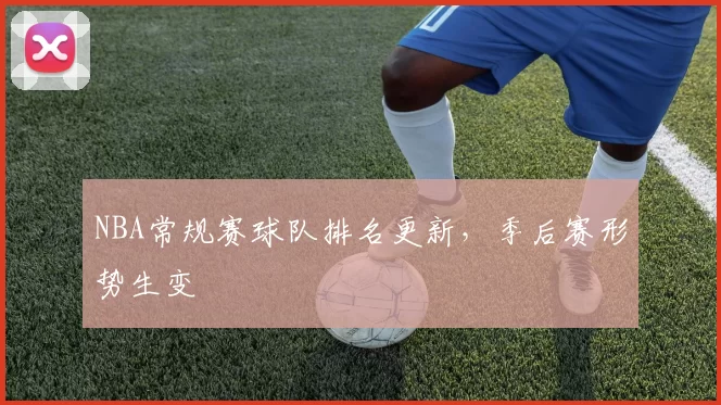NBA常规赛球队排名更新,季后赛形势生变