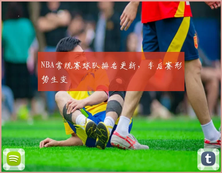 NBA常规赛球队排名更新,季后赛形势生变