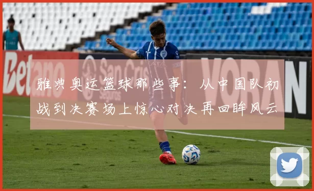 雅典奥运篮球那些事：从中国队初战到决赛场上惊心对决再回眸风云