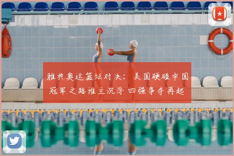 雅典奥运篮坛对决：美国硬碰中国 冠军之路谁主沉浮 四强争夺再起波澜