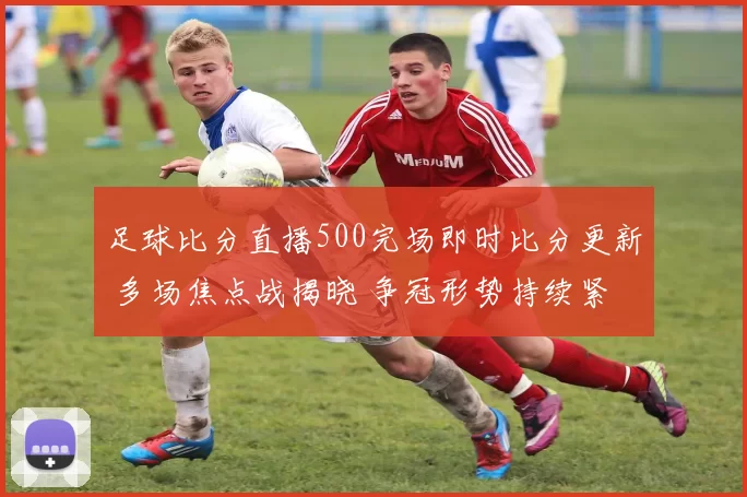 足球比分直播500完场即时比分更新 多场焦点战揭晓 争冠形势持续紧绷