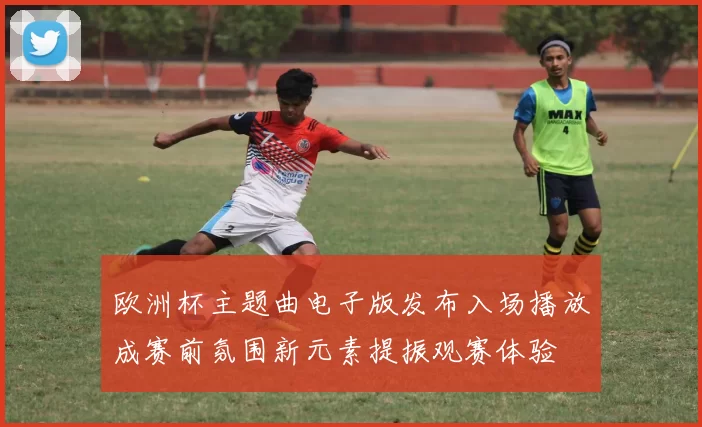 欧洲杯主题曲电子版发布入场播放成赛前氛围新元素提振观赛体验