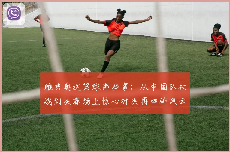 雅典奥运篮球那些事：从中国队初战到决赛场上惊心对决再回眸风云