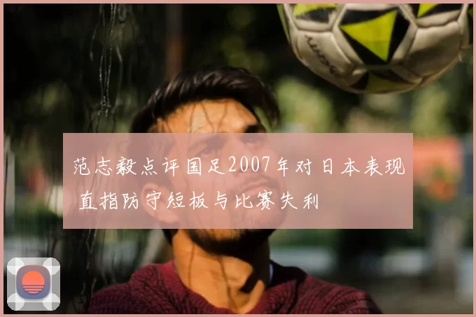 范志毅点评国足2007年对日本表现 直指防守短板与比赛失利