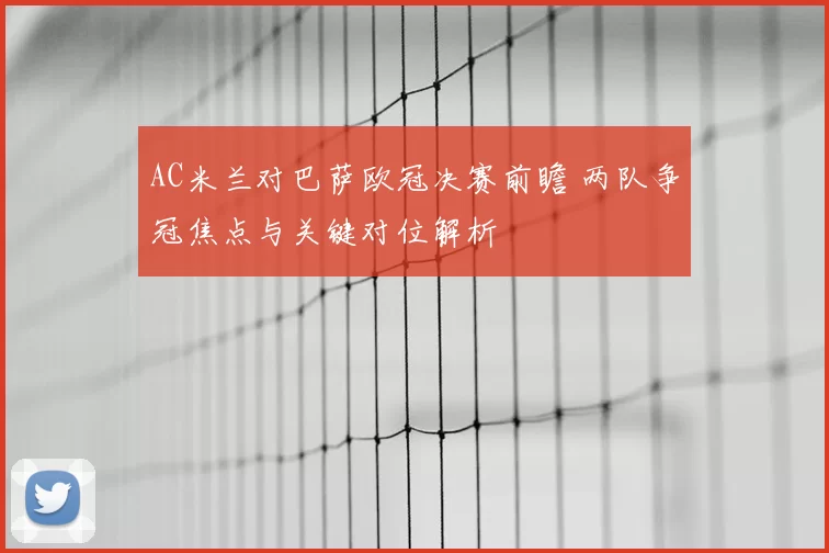 AC米兰对巴萨欧冠决赛前瞻 两队争冠焦点与关键对位解析