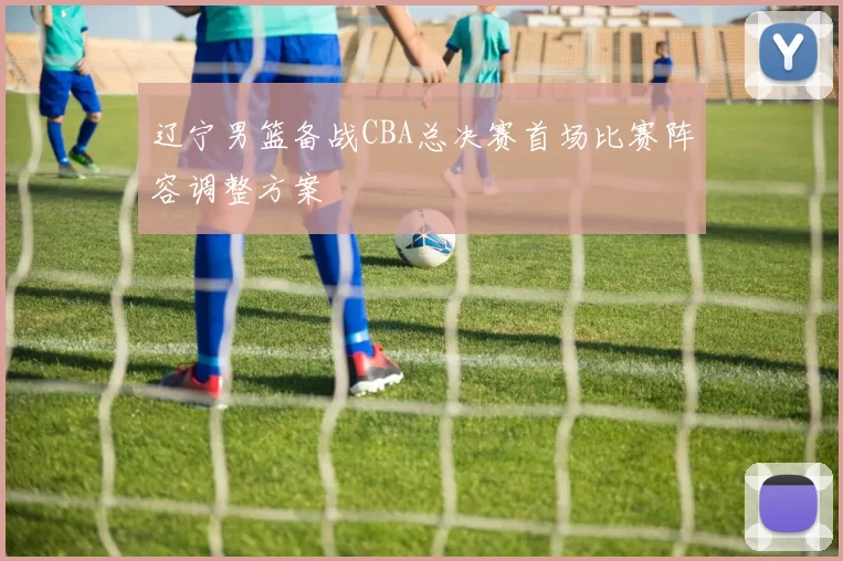 辽宁男篮备战CBA总决赛首场比赛阵容调整方案