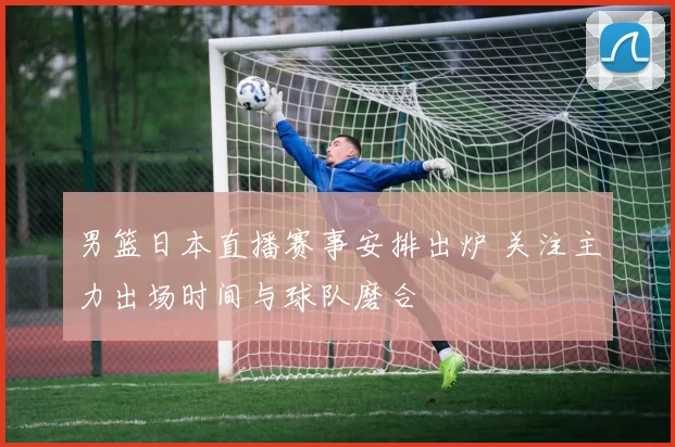 男篮日本直播赛事安排出炉 关注主力出场时间与球队磨合