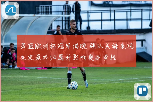 男篮欧洲杯冠军揭晓 强队关键表现决定最终归属并影响奥运资格