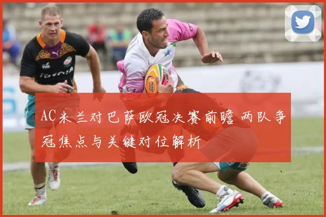 AC米兰对巴萨欧冠决赛前瞻 两队争冠焦点与关键对位解析
