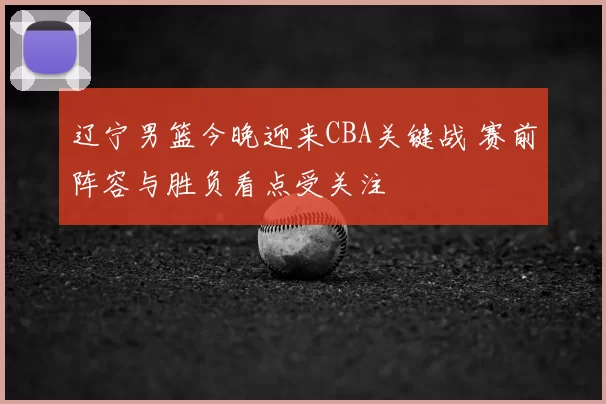 辽宁男篮今晚迎来CBA关键战 赛前阵容与胜负看点受关注