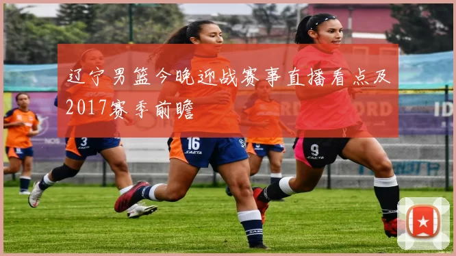 辽宁男篮今晚迎战赛事直播看点及2017赛季前瞻