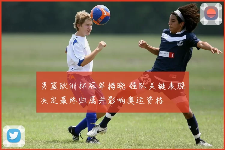 男篮欧洲杯冠军揭晓 强队关键表现决定最终归属并影响奥运资格