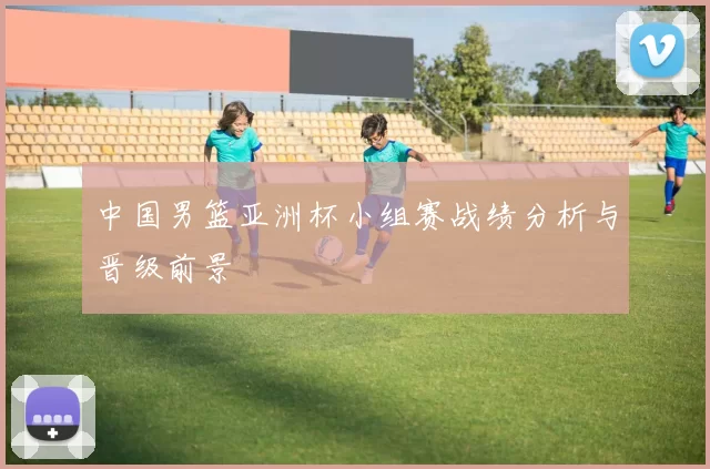 中国男篮亚洲杯小组赛战绩分析与晋级前景