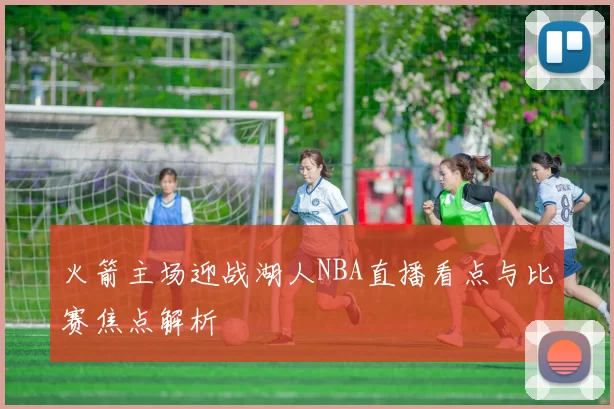 火箭主场迎战湖人NBA直播看点与比赛焦点解析