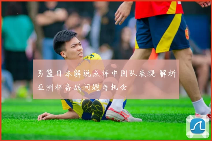 男篮日本解说点评中国队表现 解析亚洲杯备战问题与机会