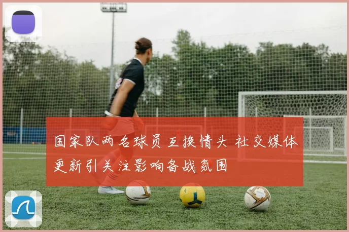 国家队两名球员互换情头 社交媒体更新引关注影响备战氛围