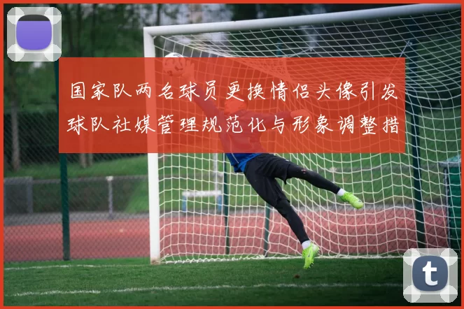 国家队两名球员更换情侣头像引发球队社媒管理规范化与形象调整措施
