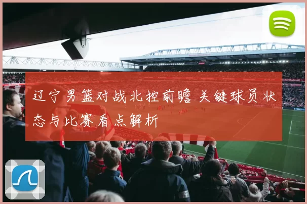 辽宁男篮对战北控前瞻 关键球员状态与比赛看点解析
