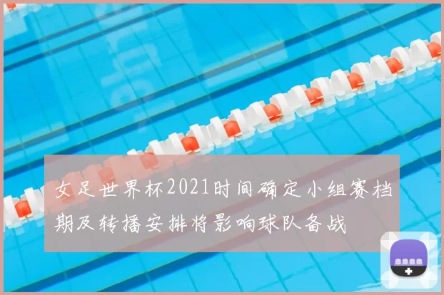 女足世界杯2021时间确定小组赛档期及转播安排将影响球队备战