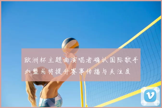 欧洲杯主题曲演唱者确认国际歌手加盟或将提升赛事传播与关注度