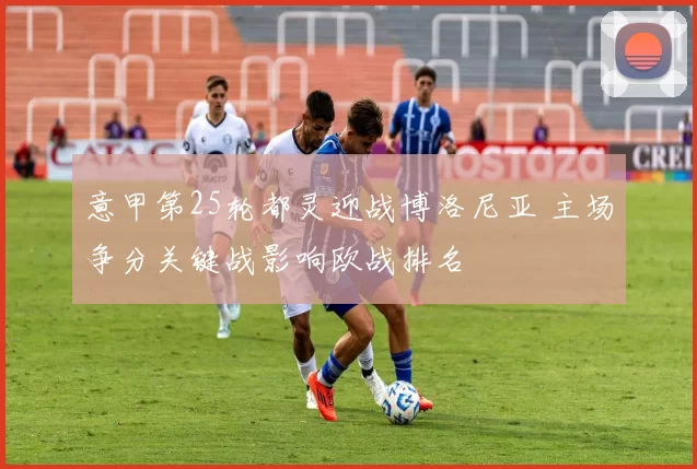意甲第25轮都灵迎战博洛尼亚 主场争分关键战影响欧战排名