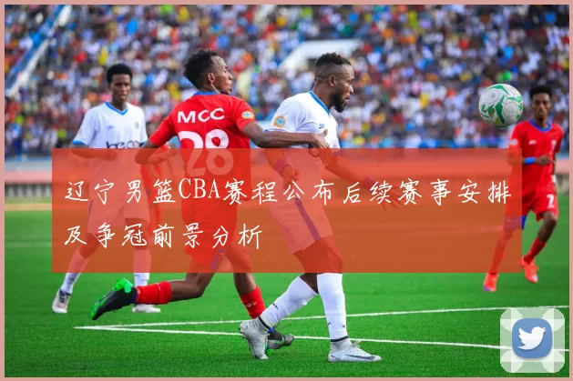 辽宁男篮CBA赛程公布后续赛事安排及争冠前景分析