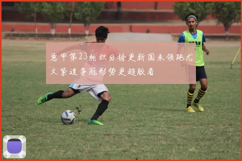 意甲第23轮积分榜更新国米领跑尤文紧追争冠形势更趋胶着