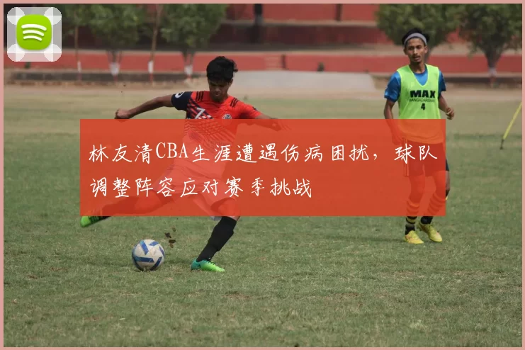 林友清CBA生涯遭遇伤病困扰,球队调整阵容应对赛季挑战