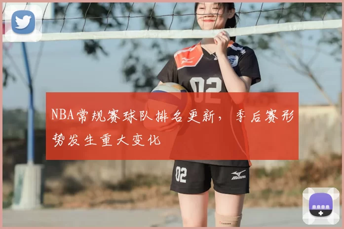 NBA常规赛球队排名更新，季后赛形势发生重大变化