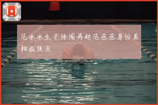 范冰冰生子传闻再起范丞丞身份真相成焦点