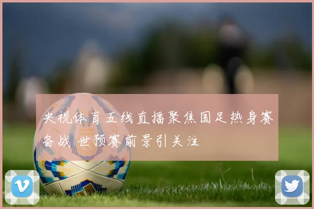 央视体育五线直播聚焦国足热身赛备战 世预赛前景引关注