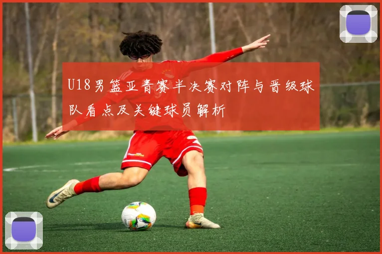 U18男篮亚青赛半决赛对阵与晋级球队看点及关键球员解析