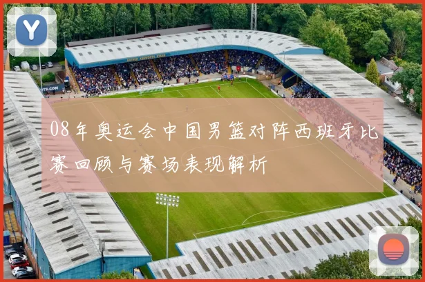 08年奥运会中国男篮对阵西班牙比赛回顾与赛场表现解析