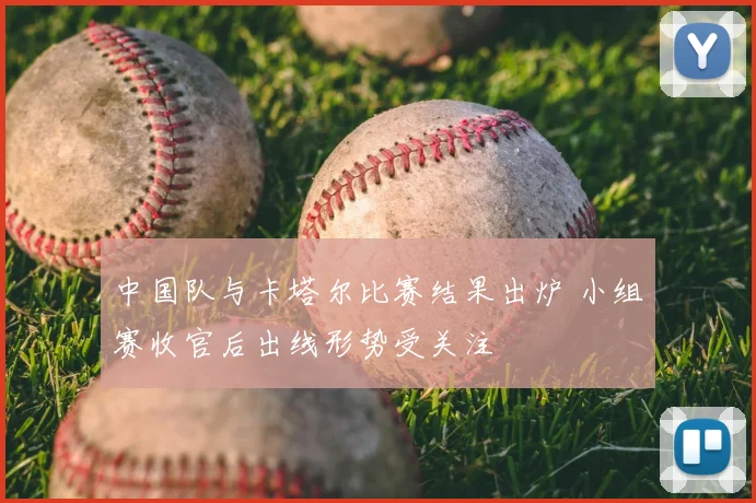中国队与卡塔尔比赛结果出炉 小组赛收官后出线形势受关注