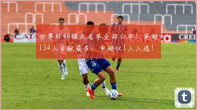 世界杯48强大名单全部公布！英超134人贡献最多，中超仅1人入选！_其他联赛_球员_阿森纳