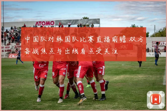 中国队对韩国队比赛直播前瞻 双方备战焦点与出线看点受关注