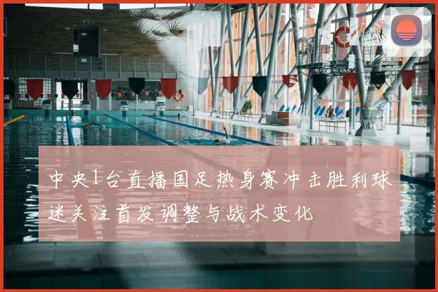 中央1台直播国足热身赛冲击胜利球迷关注首发调整与战术变化