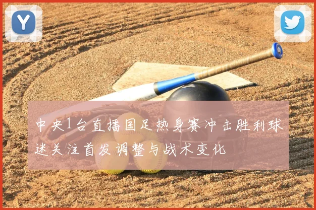中央1台直播国足热身赛冲击胜利球迷关注首发调整与战术变化