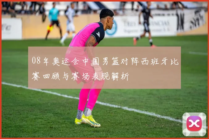 08年奥运会中国男篮对阵西班牙比赛回顾与赛场表现解析